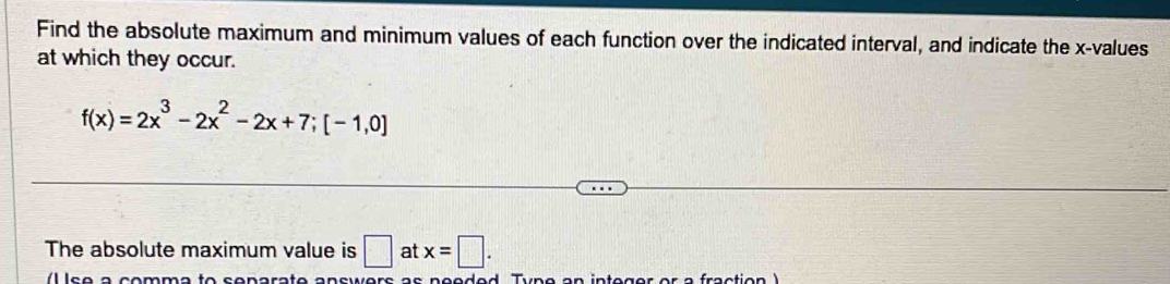 Find the absolute maximum and minimum values of each function over the indicated interval, and indicate the x -values 
at which they occur.
f(x)=2x^3-2x^2-2x+7;[-1,0]
The absolute maximum value is □ at x=□.