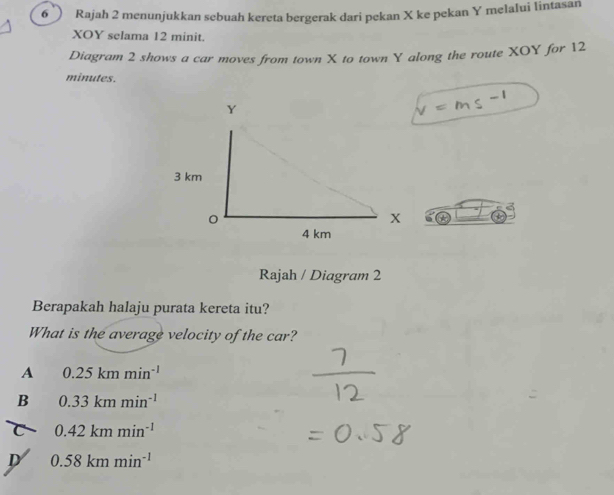 Rajah 2 menunjukkan sebuah kereta bergerak dari pekan X ke pekan Y melalui lintasan
XOY selama 12 minit.
Diagram 2 shows a car moves from town X to town Y along the route XOY for 12
minutes.
=m≤ -1
Rajah / Diagram 2
Berapakah halaju purata kereta itu?
What is the average velocity of the car?
A 0.25kmmin^(-1)
B 0.33kmmin^(-1)
0.42kmmin^(-1)
D 0.58kmmin^(-1)