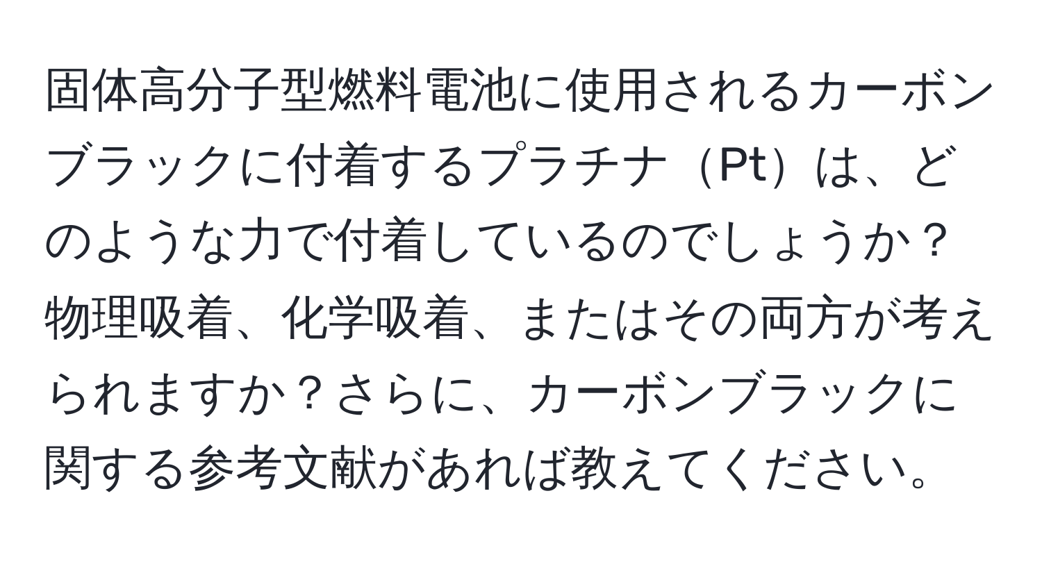 固体高分子型燃料電池に使用されるカーボンブラックに付着するプラチナPtは、どのような力で付着しているのでしょうか？物理吸着、化学吸着、またはその両方が考えられますか？さらに、カーボンブラックに関する参考文献があれば教えてください。