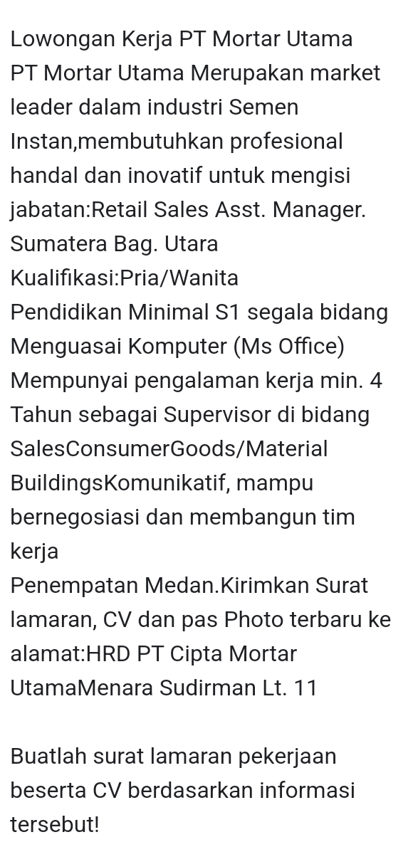 Lowongan Kerja PT Mortar Utama 
PT Mortar Utama Merupakan market 
leader dalam industri Semen 
Instan,membutuhkan profesional 
handal dan inovatif untuk mengisi 
jabatan:Retail Sales Asst. Manager. 
Sumatera Bag. Utara 
Kualifikasi:Pria/Wanita 
Pendidikan Minimal S1 segala bidang 
Menguasai Komputer (Ms Office) 
Mempunyai pengalaman kerja min. 4 
Tahun sebagai Supervisor di bidang 
SalesConsumerGoods/Material 
BuildingsKomunikatif, mampu 
bernegosiasi dan membangun tim 
kerja 
Penempatan Medan.Kirimkan Surat 
lamaran, CV dan pas Photo terbaru ke 
alamat:HRD PT Cipta Mortar 
UtamaMenara Sudirman Lt. 11 
Buatlah surat lamaran pekerjaan 
beserta CV berdasarkan informasi 
tersebut!