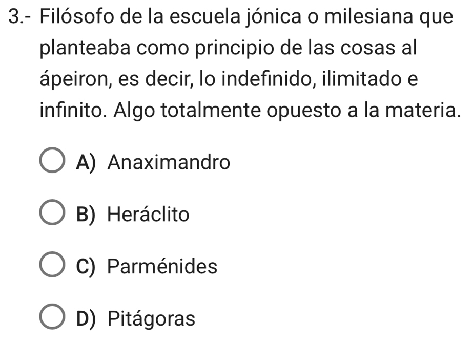 3.- Filósofo de la escuela jónica o milesiana que
planteaba como principio de las cosas al
ápeiron, es decir, lo indefinido, ilimitado e
infinito. Algo totalmente opuesto a la materia.
A) Anaximandro
B) Heráclito
C) Parménides
D) Pitágoras