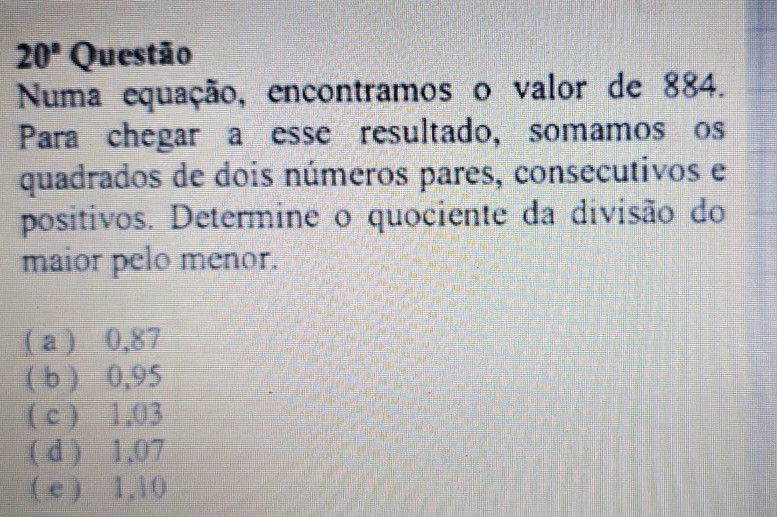 20° Questão
Numa equação, encontramos o valor de 884.
Para chegar a esse resultado, somamos os
quadrados de dois números pares, consecutivos e
positivos. Determine o quociente da divisão do
maior pelo menor.
( a ) 0,87
( b ) 0,95
( c ) 1,03
( d ) 1,07
( e ) 1,10