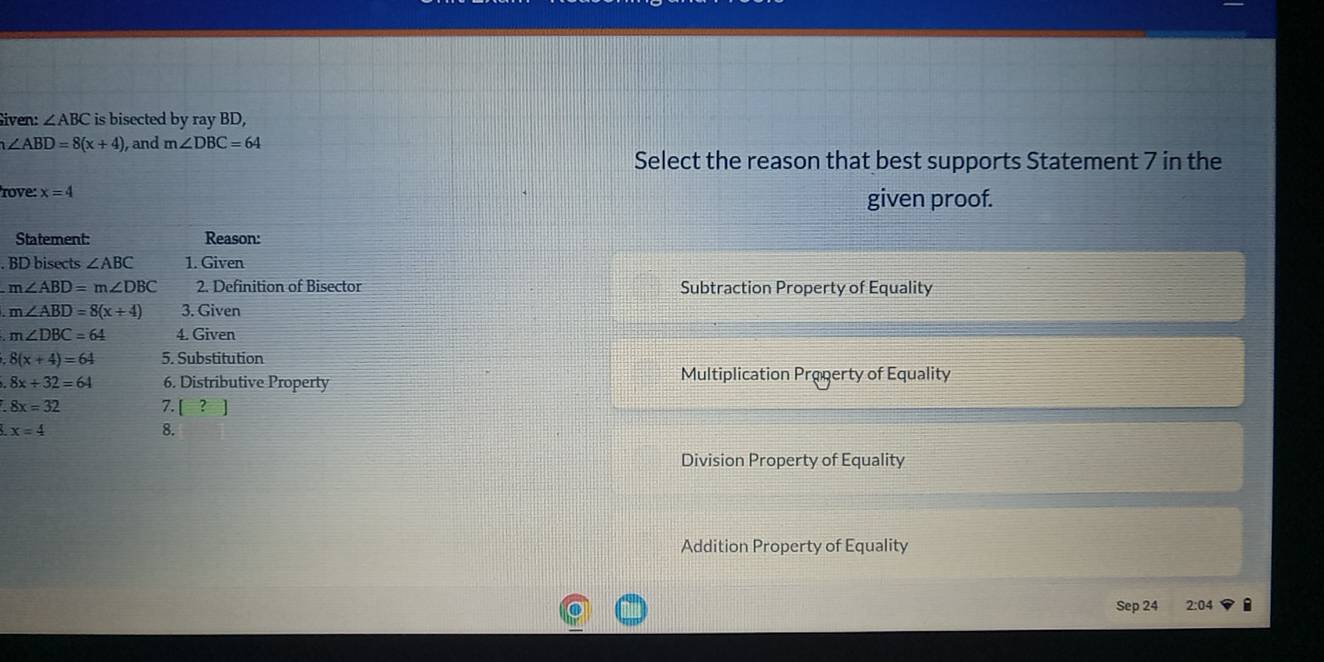 Given: ∠ ABC is bisected by ray BD,
∠ ABD=8(x+4) and m∠ DBC=64
Select the reason that best supports Statement 7 in the
rove: x=4
given proof.
.
Subtraction Property of Equality
Multiplication Progerty of Equality
Division Property of Equality
Addition Property of Equality
Sep 24 2:04