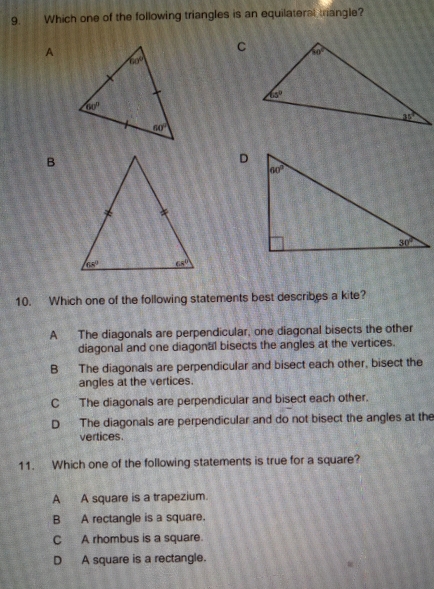 Which one of the following triangles is an equilateral trangle?
A
B
10. Which one of the following statements best describes a kite?
A The diagonals are perpendicular, one diagonal bisects the other
diagonal and one diagonal bisects the angles at the vertices.
B The diagonals are perpendicular and bisect each other, bisect the
angles at the vertices.
C The diagonals are perpendicular and bisect each other.
D The diagonals are perpendicular and do not bisect the angles at the
vertices.
11. Which one of the following statements is true for a square?
A A square is a trapezium.
B A rectangle is a square.
C A rhombus is a square.
D A square is a rectangle.