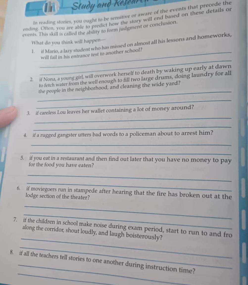 Study and Resear 
In reading stories, you ought to be sensitive or aware of the events that precede the 
ending. Often, you are able to predict how the story will end based on these details or 
events. This skill is called the ability to form judgment or conclusion. 
What do you think will happen- 
1. if Mario, a lazy student who has missed on almost all his lessons and homeworks, 
_ 
_will fail in his entrance test to another school? 
2. if Nona, a young girl, will overwork herself to death by waking up early at dawn 
to fetch water from the well enough to fill two large drums, doing laundry for all 
_ 
the people in the neighborhood, and cleaning the wide yard? 
_ 
_ 
3. if careless Lou leaves her wallet containing a lot of money around? 
_ 
4. if a rugged gangster utters bad words to a policeman about to arrest him? 
_ 
_ 
5. if you eat in a restaurant and then find out later that you have no money to pay 
for the food you have eaten? 
_ 
_ 
6. if moviegoers run in stampede after hearing that the fire has broken out at the 
lodge section of the theater? 
_ 
_ 
_ 
7. if the children in school make noise during exam period, start to run to and fro 
along the corridor, shout loudly, and laugh boisterously? 
_ 
_ 
8. if all the teachers tell stories to one another during instruction time?