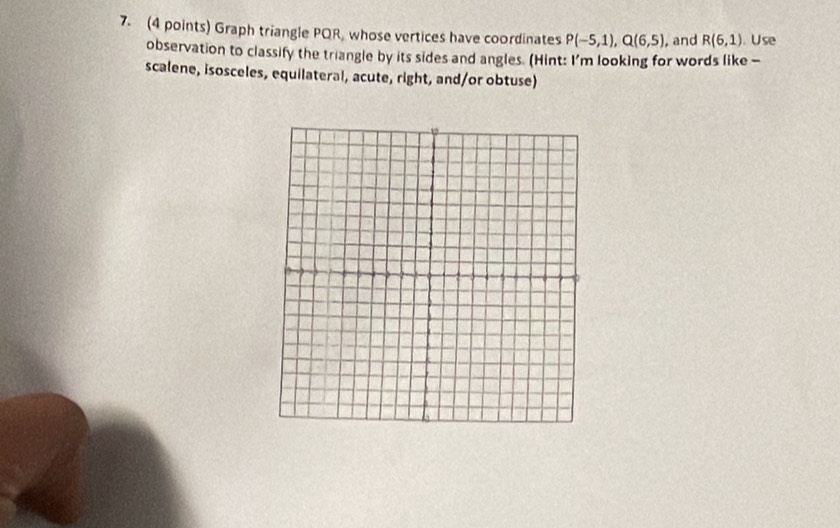 Graph triangle PQR, whose vertices have coordinates P(-5,1), Q(6,5) , and R(6,1). Use 
observation to classify the triangle by its sides and angles. (Hint: I'm looking for words like - 
scalene, isosceles, equilateral, acute, right, and/or obtuse)