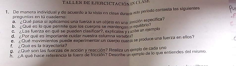 taller de EjErcictación en clAse 
1. De manera individual y de acuerdo a lo visto en clase durante esto período contesta las siguientes 
pur 
preguntas en tú cuaderno: 
a ¿ Qué pasa si aplicamos una fuerza a un objeto en una drección especifica? 
b. Qué es lo que permite que los cuerpos se mantengan e equilibrio? 
c. Las fuerza en qué se pueden clasificar?, explicalas y (scribe un ejemplo 
d. Por qué es importante cuidar nuestra columna vertebr? 
e ¿Qué movimientos puede experimentar un cuerpo cuardse produce una fuerza en ellos? 
f Qué es la trayectoria? 
g. Qué son las fuerzas de acción y reacción? Realiza un ejemplo de cada uno 
h A qué hace referencia la fuera de fricción? Describe un ejemplo de lo que entiendes del mismo