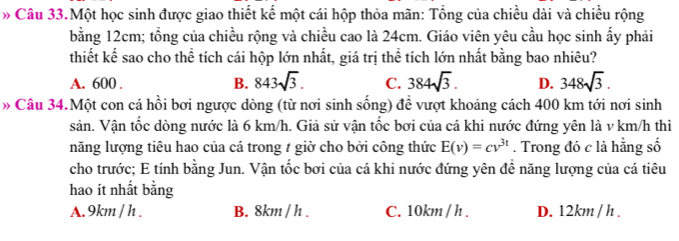 » Câu 33.Một học sinh được giao thiết kế một cái hộp thỏa mãn: Tổng của chiều dài và chiều rộng
bằng 12cm; tổng của chiều rộng và chiều cao là 24cm. Giáo viên yêu cầu học sinh ấy phải
thiết kế sao cho thể tích cái hộp lớn nhất, giá trị thể tích lớn nhất bằng bao nhiêu?
A. 600. B. 843sqrt(3). C. 384sqrt(3). D. 348sqrt(3). 
» Câu 34.Một con cá hồi bơi ngược dòng (từ nơi sinh sống) để vượt khoảng cách 400 km tới nơi sinh
sản. Vận tốc dòng nước là 6 km/h. Giả sử vận tốc bơi của cá khi nước đứng yên là v km/h thì
năng lượng tiêu hao của cá trong 1 giờ cho bởi công thức E(v)=cv^(3t). Trong đó c là hằng số
cho trước; E tính bằng Jun. Vận tốc bơi của cá khi nước đứng yên để năng lượng của cá tiêu
hao ít nhất bằng
A. 9km / h. B. 8km / h. C. 10km / h. D. 12km / h.