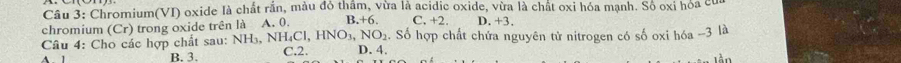 Chromium(VI) oxide là chất rắn, màu đó thầm, vừa là acidic oxide, vừa là chất oxi hóa mạnh. Số oxi hóa đ
chromium (Cr ) trong oxide trên là A. 0. B. +6. C. +2. D. +3,
Câu 4: Cho các hợp chất sau: NH_3, NH_4Cl, HNO_3, NO_2 D. 4. 1. Số hợp chất chứa nguyên tử nitrogen có số oxi hóa - 3 là
A 1 B. 3. C. 2.