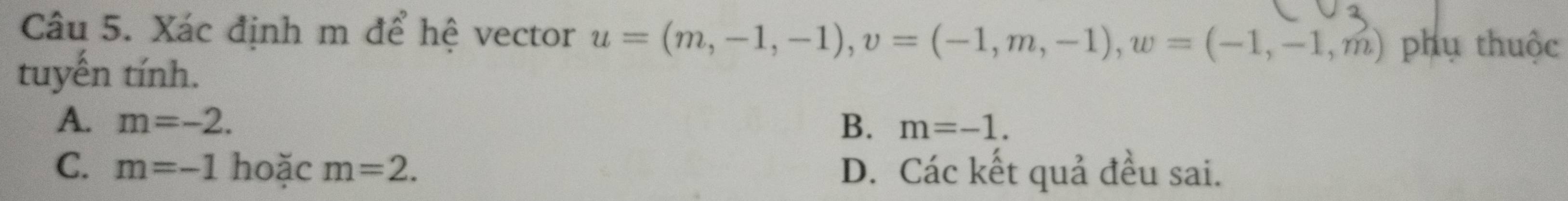 Xác định m để hệ vector u=(m,-1,-1), v=(-1,m,-1), w=(-1,-1,m) phụ thuộc
tuyến tính.
A. m=-2. B. m=-1.
C. m=-1 hoặc m=2. D. Các kết quả đều sai.