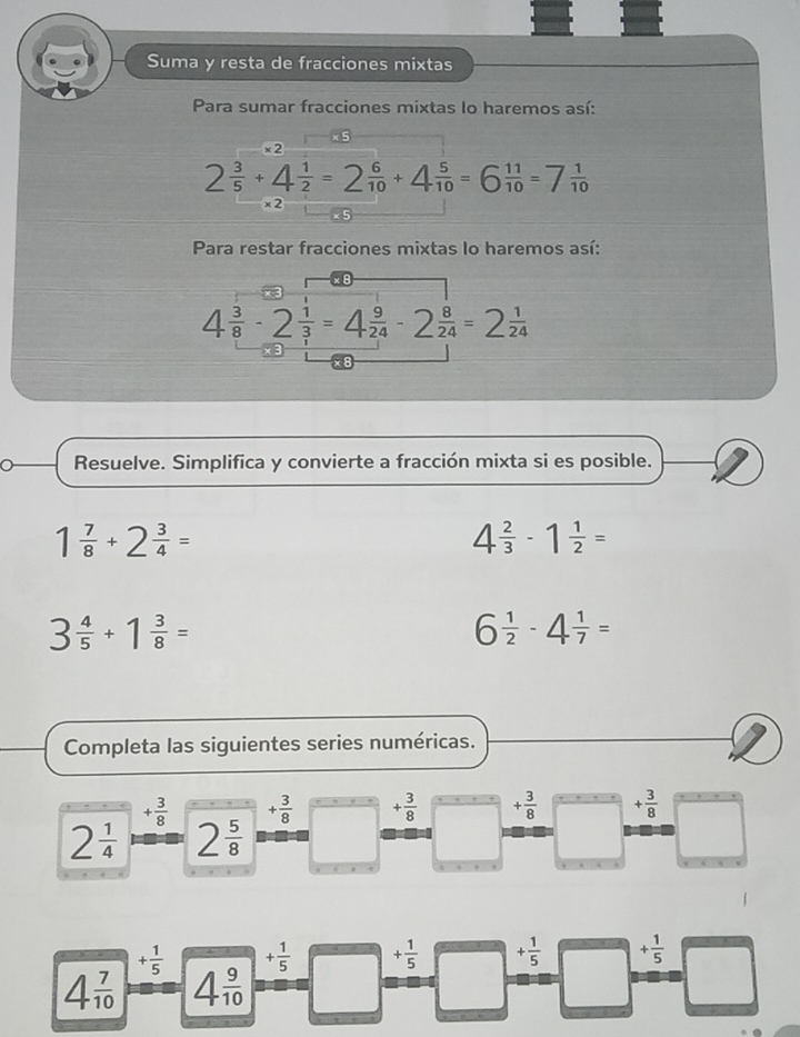 Suma y resta de fracciones mixtas 
Para sumar fracciones mixtas lo haremos así: 
× 2
2 3/5 +4 1/2 =2 6/10 +4 5/10 =6 11/10 =7 1/10 
×2 
Para restar fracciones mixtas lo haremos así:
4 3/8 -2 1/3 =4 9/24 -2 8/24 =2 1/24 
Resuelve. Simplifica y convierte a fracción mixta si es posible.
1 7/8 +2 3/4 =
4 2/3 -1 1/2 =
3 4/5 +1 3/8 =
6 1/2 -4 1/7 =
Completa las siguientes series numéricas.
+ 3/8  + 3/8  + 3/8  + 3/8  + 3/8 
2 1/4  2 5/8 
+ 1/5  + 1/5  + 1/5  + 1/5  + 1/5 
4 7/10  4 9/10 