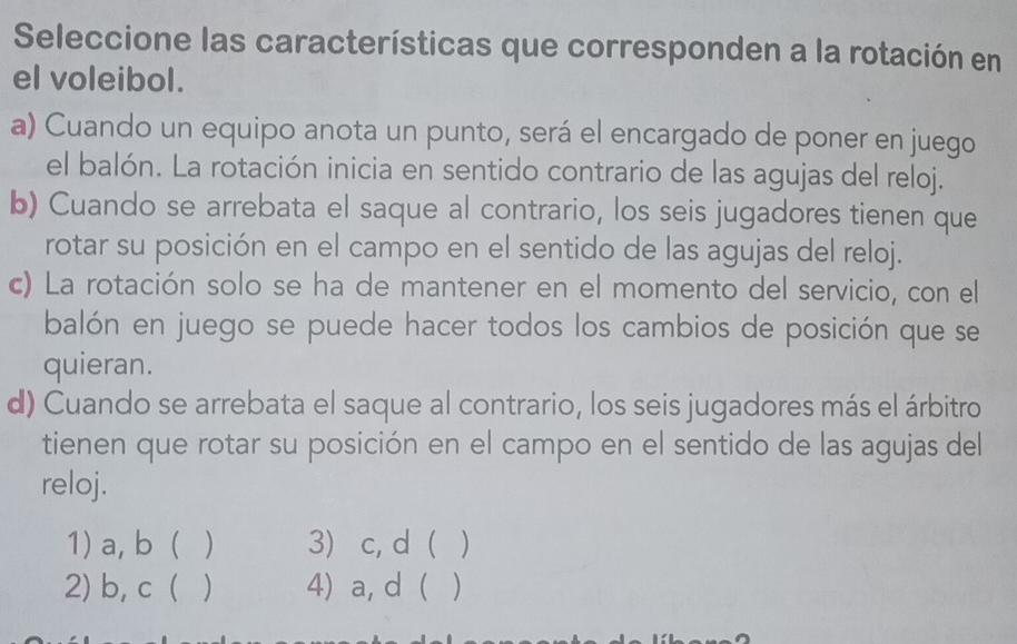 Seleccione las características que corresponden a la rotación en
el voleibol.
a) Cuando un equipo anota un punto, será el encargado de poner en juego
el balón. La rotación inicia en sentido contrario de las agujas del reloj.
b) Cuando se arrebata el saque al contrario, los seis jugadores tienen que
rotar su posición en el campo en el sentido de las agujas del reloj.
c) La rotación solo se ha de mantener en el momento del servicio, con el
balón en juego se puede hacer todos los cambios de posición que se
quieran.
d) Cuando se arrebata el saque al contrario, los seis jugadores más el árbitro
tienen que rotar su posición en el campo en el sentido de las agujas del
reloj.
1) a, b ( ) 3) c, d  )
2) b, c ( ) 4) a, d ( )