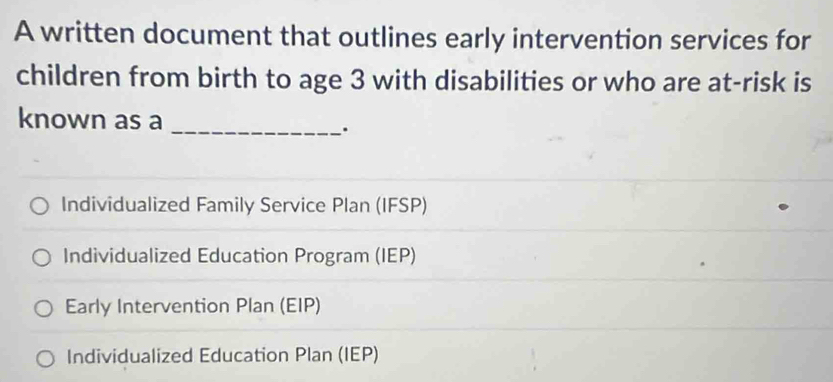 A written document that outlines early intervention services for
children from birth to age 3 with disabilities or who are at-risk is
known as a_
.
Individualized Family Service Plan (IFSP)
Individualized Education Program (IEP)
Early Intervention Plan (EIP)
Individualized Education Plan (IEP)