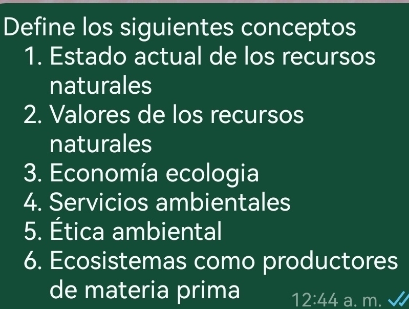 Define los siguientes conceptos 
1. Estado actual de los recursos 
naturales 
2. Valores de los recursos 
naturales 
3. Economía ecologia 
4. Servicios ambientales 
5. Ética ambiental 
6. Ecosistemas como productores 
de materia prima 12:44 a. m.