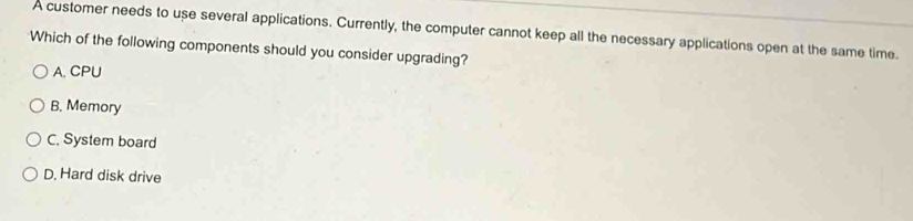 A customer needs to use several applications. Currently, the computer cannot keep all the necessary applications open at the same time.
Which of the following components should you consider upgrading?
A. CPU
B. Memory
C. System board
D. Hard disk drive