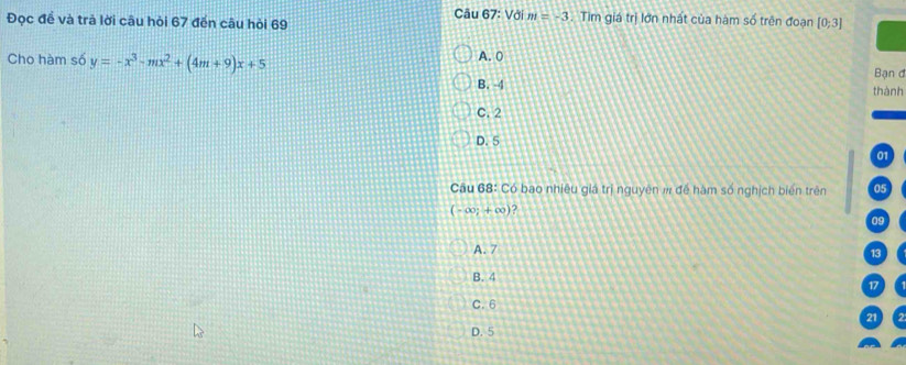 Đọc để và trả lời câu hỏi 67 đến câu hỏi 69 Câu 67: Với m=-3. Tìm giá trị lớn nhất của hàm số trên đoạn [0;3]
A. 0
Cho hàm số y=-x^3-mx^2+(4m+9)x+5 Bạn đ
B. 4
thành
C. 2
D. 5
01
Câu 68: Có bao nhiêu giá trị nguyên # để hàm số nghịch biến trên 05
(-∈fty ;+∈fty ) 2
09
A. 7
13
B. 4
C. 6 17
21
D. 5