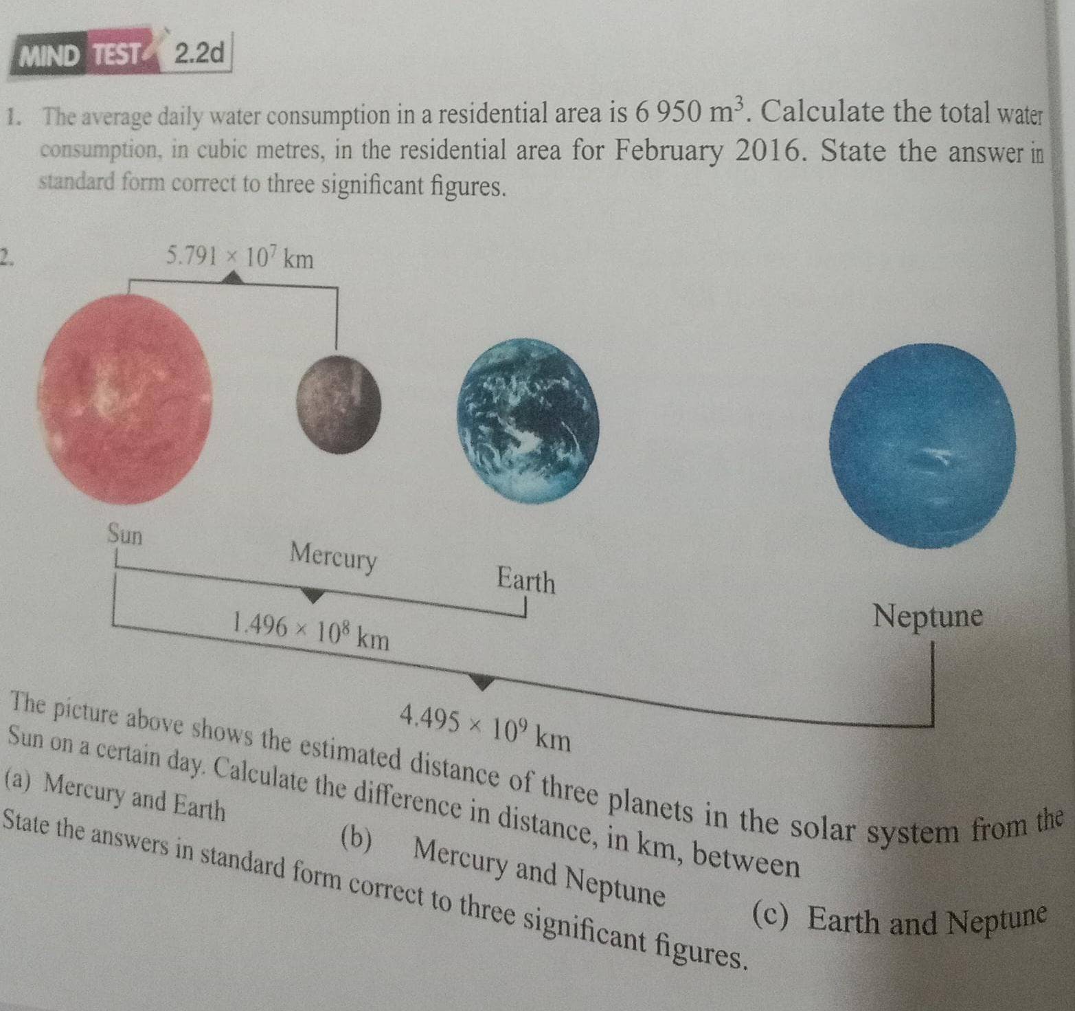 MIND TEST 2.2d
1. The average daily water consumption in a residential area is 6950m^3. Calculate the total water
consumption, in cubic metres, in the residential area for February 2016. State the answer in
standard form correct to three significant figures.
2.
Sun
Mercury Earth
1.496* 10^8km
Neptune
4.495* 10^9km
The picture above shows the estimated distance of three planets in the solar system from the
Sun on a certain day. Calculate the difference in distance, in km, between
(a) Mercury and Earth (b) Mercury and Neptune
State the answers in standard form correct to three significant figures
(c) Earth and Neptune