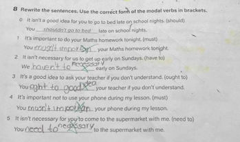 Rewrite the sentences. Use the correct form of the modal verbs in brackets. 
0 It isn't a good idea for you to go to bed late on school nights. (should) 
You _shouldn't go to bed_ late on school nights. 
! It's important to do your Maths homework tonight. (must) 
You _your Maths homework tonight. 
2 It isn't necessary for us to get up early on Sundays. (have to) 
We_ early on Sundays. 
3 It's a good idea to ask your teacher if you don't understand. (ought to) 
You _your teacher if you don't understand. 
4 It's important not to use your phone during my lesson. (must) 
You_ your phone during my lesson. 
5 It isn't necessary for you to come to the supermarket with me. (need to) 
You _to the supermarket with me.