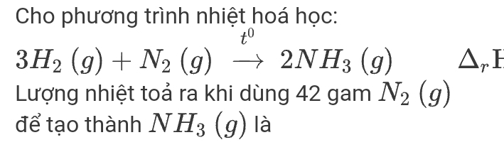 Cho phương trình nhiệt hoá học:
3H_2(g)+N_2(g)xrightarrow t^02NH_3(g) △ _rI
Lượng nhiệt toả ra khi dùng 42 gam N_2(g)
để tạo thành NH_3(g) là