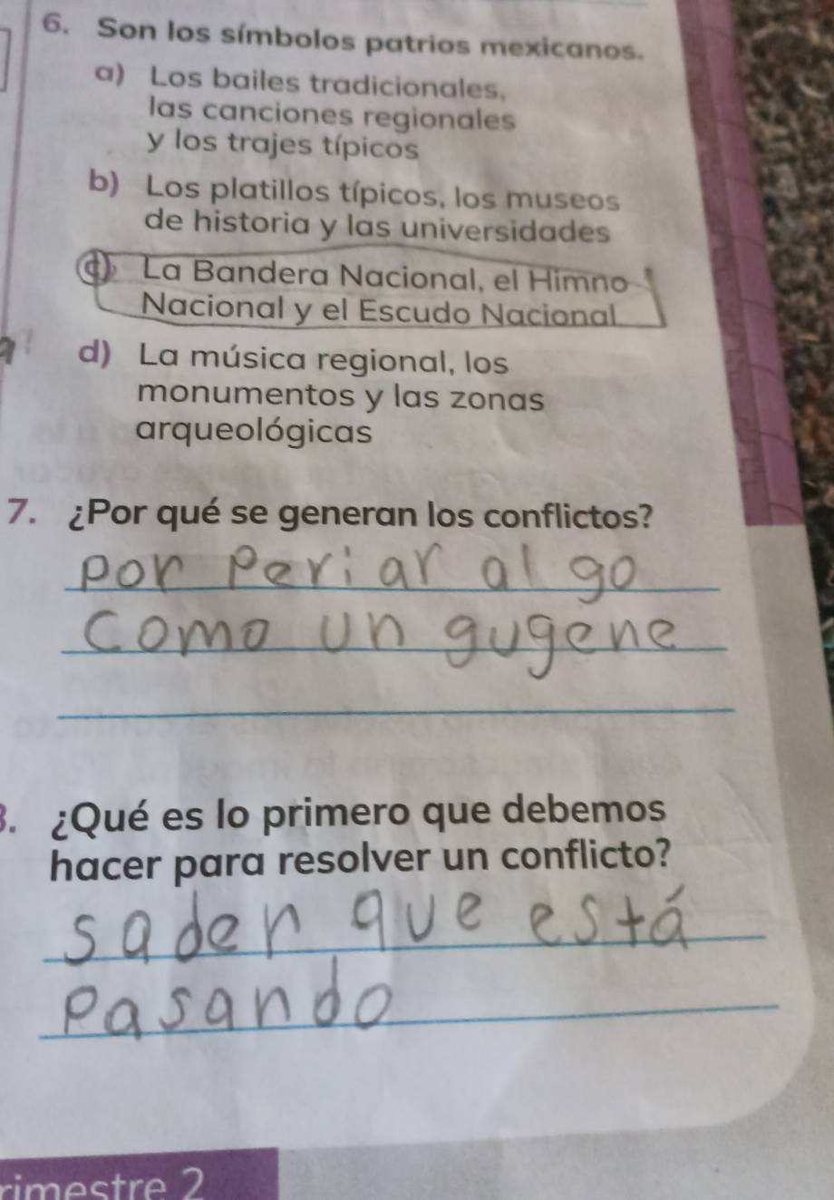 Son los símbolos patrios mexicanos.
a) Los bailes tradicionales.
las canciones regionales
y los trajes típicos
b) Los platillos típicos, los museos
de historia y las universidades
La Bandera Nacional, el Himno
Nacional y el Escudo Nacional
d) La música regional, los
monumentos y las zonas
arqueo lógicas
7. ¿Por qué se generan los conflictos?
_
_
_
3. ¿Qué es lo primero que debemos
hacer para resolver un conflicto?
_
_
rimestre 2