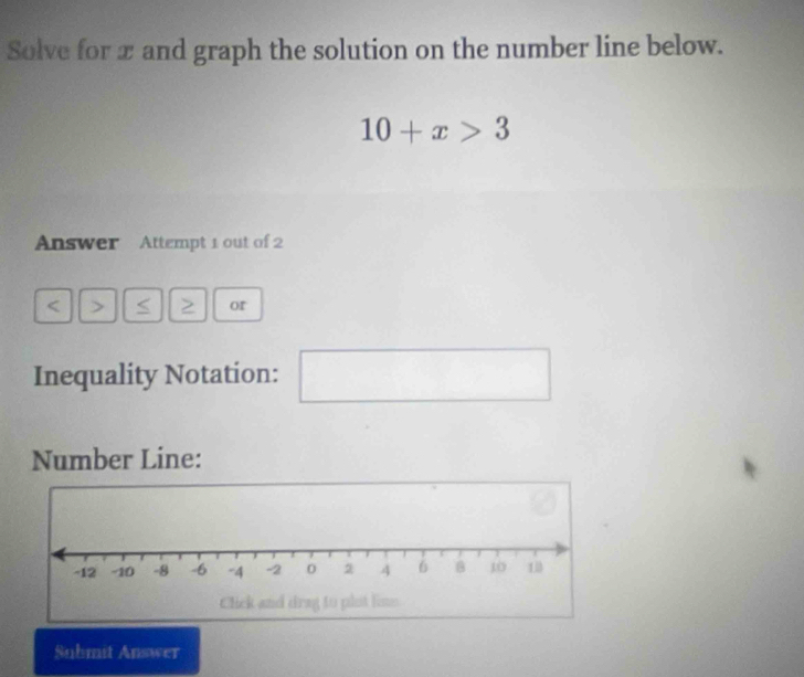 Solve for x and graph the solution on the number line below.
10+x>3
Answer Attempt 1 out of 2 
< > < > or 
Inequality Notation: 
^□  
Number Line: 
Suhmit Answer