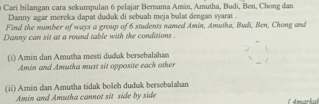 Cari bilangan cara sekumpulan 6 pelajar Bernama Amin, Amutha, Budi, Ben, Chong dan 
Danny agar mereka dapat duduk di sebuah meja bulat dengan syarat . 
Find the number of ways a group of 6 students named Amin, Amutha, Budi, Ben, Chong and 
Danny can sit at a round table with the conditions . 
(i) Amin dan Amutha mesti duduk bersebalahan 
Amin and Amutha must sit opposite each other 
(ii) Amin dan Amutha tidak boleh duduk bersebalahan 
Amin and Amutha cannot sit side by side L 4markal