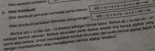 Sifat asosiatif perkalian: 
3. Sifat Distributif 
Sifat distributif perkalian terhadap penjumlahan: a(b+c)=a* b+a* c=ab+ac
Sifat distributif perkalian terhadap pengurangan: a(b-c)=a* b-a* c=ab-ac ab-ac
Bentuk a (b+c) dan a(b-c) disebut sebagai bentuk faktor. Bentuk ab + ac dan 
sebagai bentuk jabaran. Bentuk ekuivalen pada aljabar adalah dua bentuk aljabar yang 
sama atau setara. Untuk mendapatkan bentuk ekuivalen dari suatu bentuk aljabar dapat c
dengan memfaktorkan atau menjabarkan bentuk aljabar tersebut.