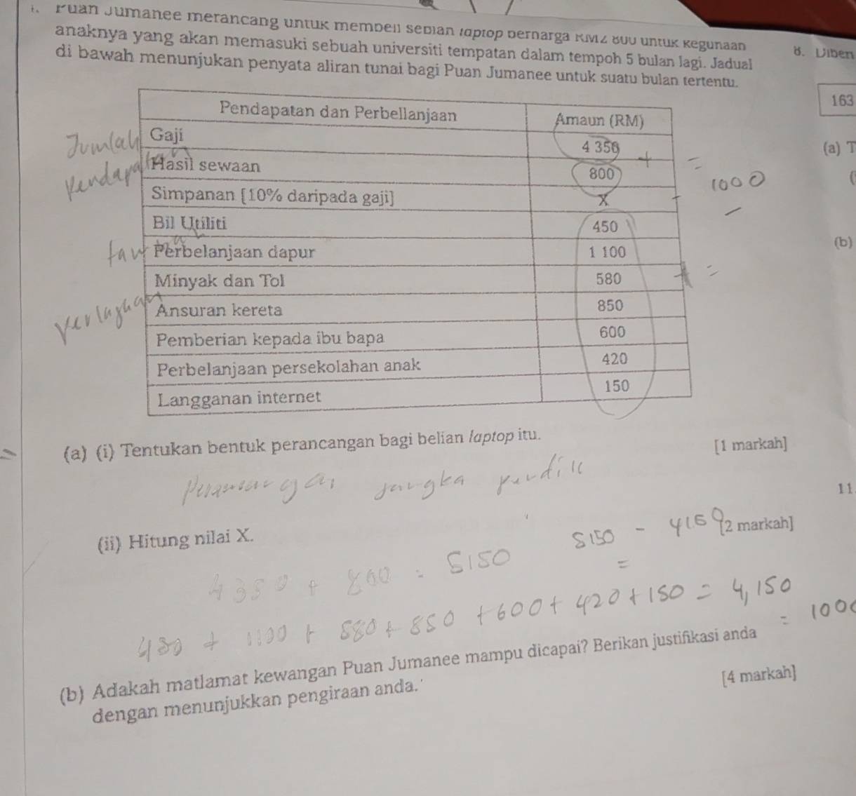 Puan Jumanee merancang untuk membell sebian (рlop bernarga KMz 800 untük Kegunaan 8. Viben 
anaknya yang akan memasuki sebuah universiti tempatan dalam tempoh 5 bulan lagi. Jadual 
di bawah menunjukan penyata aliran tunai bagi Puan Jumanee untuk suatu bu. 
163 
(a) T 
(b) 
(a) (i) Tentukan bentuk perancangan bagi belian laptop itu. 
[1 markah] 
11 
(ii) Hitung nilai X. 
2 markah] 
(b) Adakah matlamat kewangan Puan Jumanee mampu dicapai? Berikan justiñikasi anda 
[4 markah] 
dengan menunjukkan pengiraan anda.'