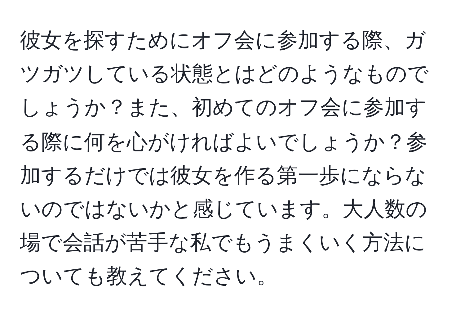 彼女を探すためにオフ会に参加する際、ガツガツしている状態とはどのようなものでしょうか？また、初めてのオフ会に参加する際に何を心がければよいでしょうか？参加するだけでは彼女を作る第一歩にならないのではないかと感じています。大人数の場で会話が苦手な私でもうまくいく方法についても教えてください。