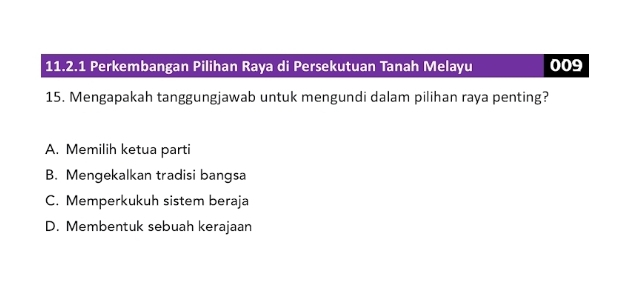 Perkembangan Pilihan Raya di Persekutuan Tanah Melayu 009
15. Mengapakah tanggungjawab untuk mengundi dalam pilihan raya penting?
A. Memilih ketua parti
B. Mengekalkan tradisi bangsa
C. Memperkukuh sistem beraja
D. Membentuk sebuah kerajaan