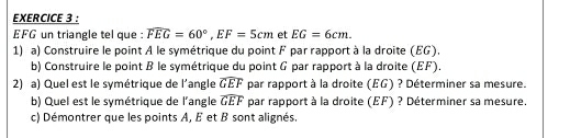 EFG un triangle tel que : overline FEG=60°, EF=5cm et EG=6cm. 
1) a) Construire le point A le symétrique du point F par rapport à la droite (EG). 
b) Construire le point B le symétrique du point G par rapport à la droite (EF). 
2) a) Quel est le symétrique de l'angle widehat GEF par rapport à la droite (EG) ? Déterminer sa mesure. 
b) Quel est le symétrique de l'angle widehat GEF par rapport à la droite (EF) ? Déterminer sa mesure. 
c) Démontrer que les points A, E et B sont alignés.