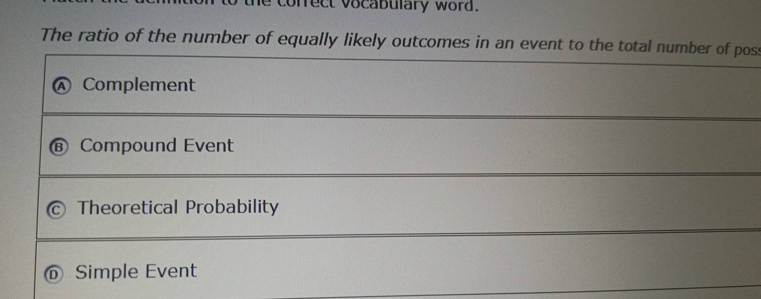 cofrect vocabulary word.
The ratio of the number of equally likely outcomes in an event to the total number of poss
Complement
Compound Event
Theoretical Probability
Simple Event