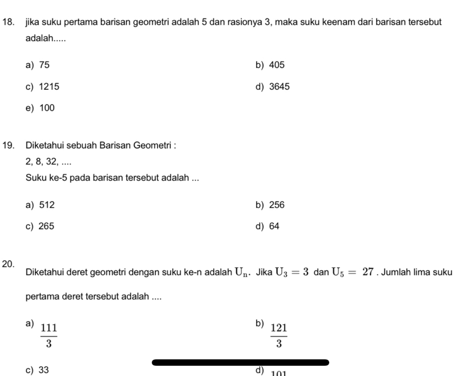 jika suku pertama barisan geometri adalah 5 dan rasionya 3, maka suku keenam dari barisan tersebut
adalah.....
a) 75 b) 405
c) 1215 d) 3645
e) 100
19. Diketahui sebuah Barisan Geometri :
2, 8, 32, ....
Suku ke -5 pada barisan tersebut adalah ...
a) 512 b) 256
c) 265 d) 64
20.
Diketahui deret geometri dengan suku ke- n adalah U_n. Jika U_3=3 dan U_5=27. Jumlah lima suku
pertama deret tersebut adalah ....
a)  111/3 
b)  121/3 
c) 33 d) 101