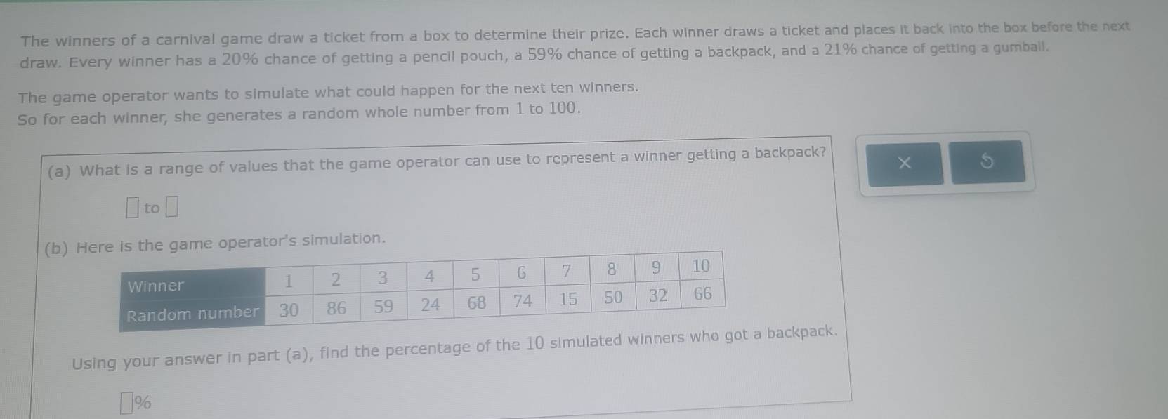 The winners of a carnival game draw a ticket from a box to determine their prize. Each winner draws a ticket and places it back into the box before the next 
draw. Every winner has a 20% chance of getting a pencil pouch, a 59% chance of getting a backpack, and a 21% chance of getting a gumbali. 
The game operator wants to simulate what could happen for the next ten winners. 
So for each winner, she generates a random whole number from 1 to 100. 
(a) What is a range of values that the game operator can use to represent a winner getting a backpack? × 
to 
(b) e game operator's simulation. 
Using your answer in part (a), find the percentage of the 10 simulated winners who ackpack.
%