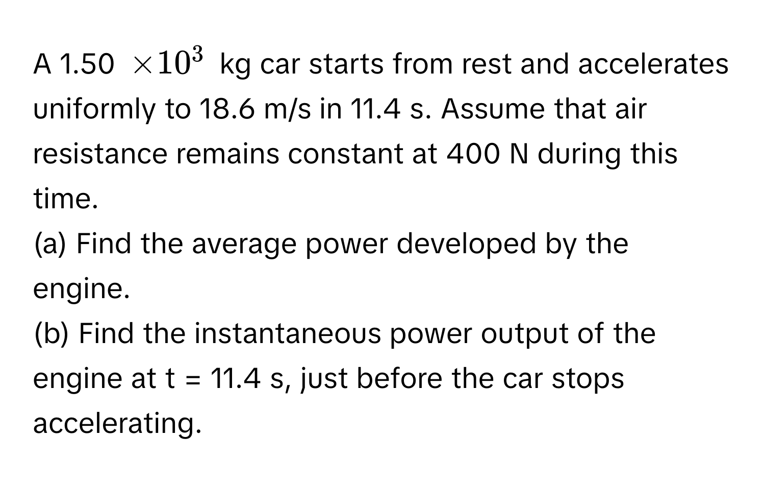 A 1.50 $* 10^3$ kg car starts from rest and accelerates uniformly to 18.6 m/s in 11.4 s. Assume that air resistance remains constant at 400 N during this time.

(a) Find the average power developed by the engine.
(b) Find the instantaneous power output of the engine at t = 11.4 s, just before the car stops accelerating.