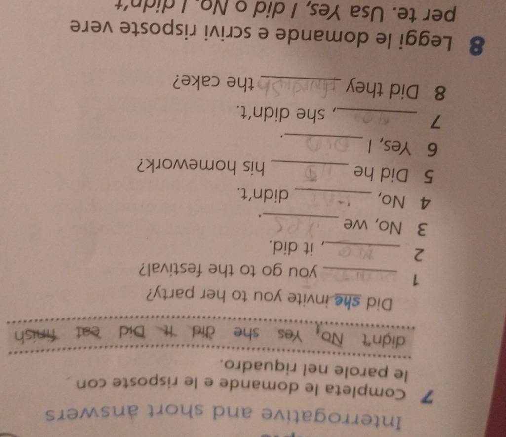 Interrogative and short answers 
7 Completa le domande e le risposte con 
le parole nel riquadro. 
didn"t No_1 Yes she did It Did eat finish 
Did she invite you to her party? 
1 
_you go to the festival? 
2 
_, it did. 
3 No, we 
_ 
. 
4 No, _didn't. 
5 Did he _his homework? 
6 Yes, I 
_ 
. 
_7 
, she didn’t. 
8 Did they _the cake? 
8 Leggi le domande e scrivi risposte vere 
per te. Usa Yes, I did o No. I didn't