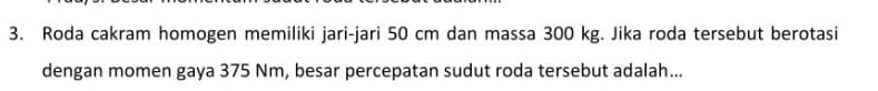 Roda cakram homogen memiliki jari-jari 50 cm dan massa 300 kg. Jika roda tersebut berotasi 
dengan momen gaya 375 Nm, besar percepatan sudut roda tersebut adalah...