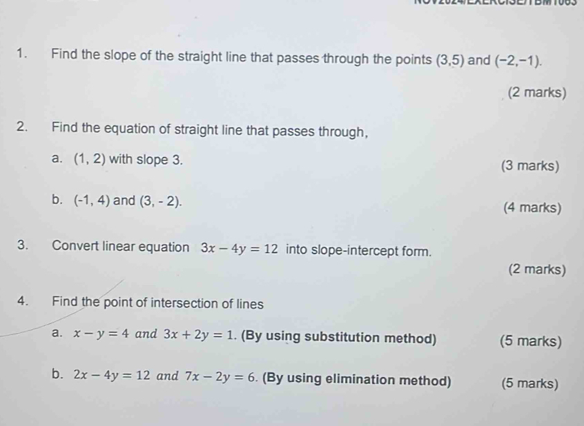 Find the slope of the straight line that passes through the points (3,5) and (-2,-1). 
(2 marks) 
2. Find the equation of straight line that passes through, 
a. (1,2) with slope 3. (3 marks) 
b. (-1,4) and (3,-2). (4 marks) 
3. Convert linear equation 3x-4y=12 into slope-intercept form. 
(2 marks) 
4. Find the point of intersection of lines 
a. x-y=4 and 3x+2y=1. (By using substitution method) (5 marks) 
b. 2x-4y=12 and 7x-2y=6. (By using elimination method) (5 marks)