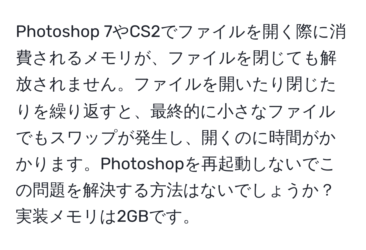 Photoshop 7やCS2でファイルを開く際に消費されるメモリが、ファイルを閉じても解放されません。ファイルを開いたり閉じたりを繰り返すと、最終的に小さなファイルでもスワップが発生し、開くのに時間がかかります。Photoshopを再起動しないでこの問題を解決する方法はないでしょうか？実装メモリは2GBです。