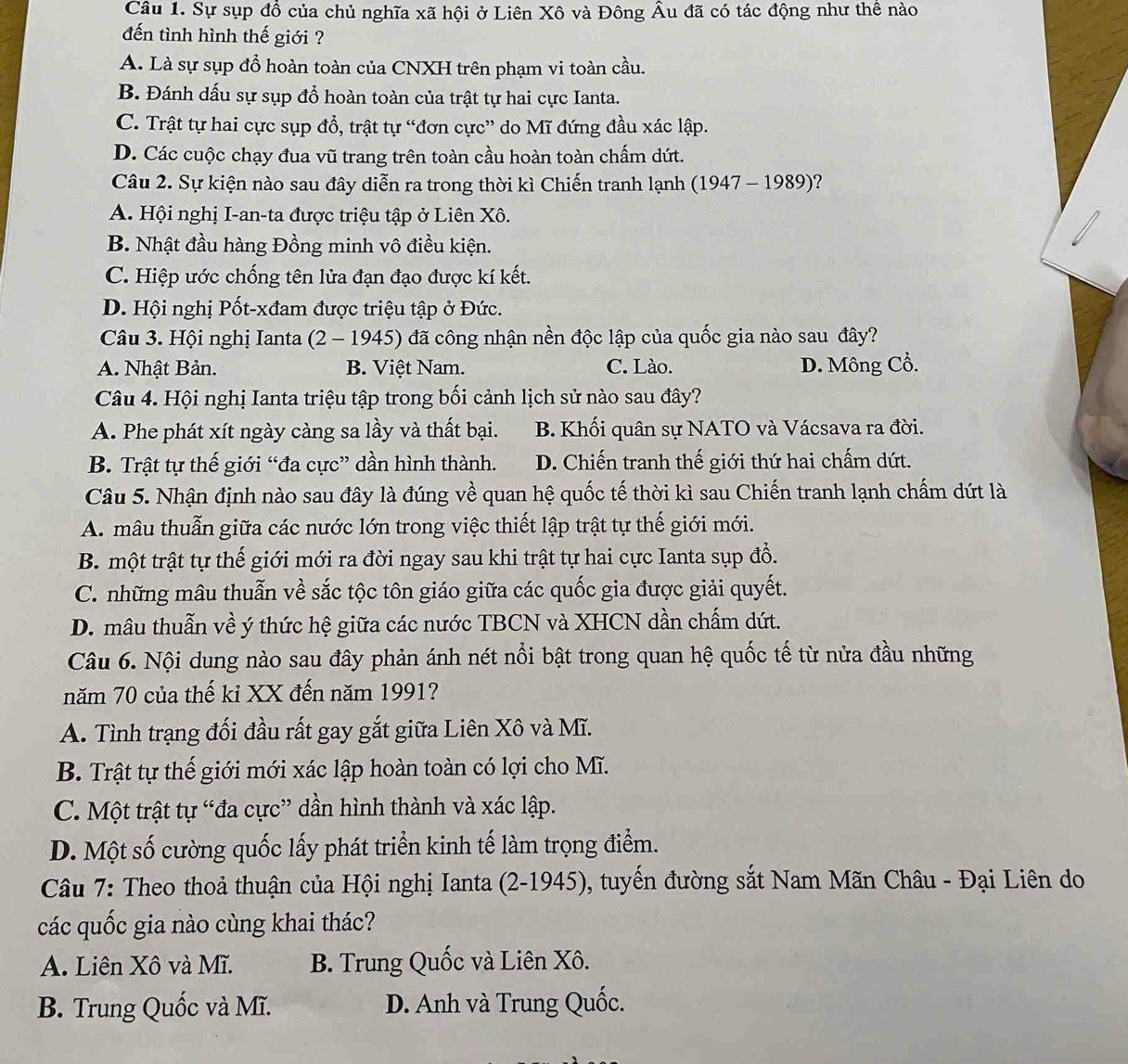 Sự sụp đồ của chủ nghĩa xã hội ở Liên Xô và Đông Âu đã có tác động như thể nào
đến tình hình thế giới ?
A. Là sự sụp đổ hoàn toàn của CNXH trên phạm vi toàn cầu.
B. Đánh dấu sự sụp đổ hoàn toàn của trật tự hai cực Ianta.
C. Trật tự hai cực sụp đồ, trật tự “đơn cực” do Mĩ đứng đầu xác lập.
D. Các cuộc chạy đua vũ trang trên toàn cầu hoàn toàn chấm dứt.
Câu 2. Sự kiện nào sau đây diễn ra trong thời kì Chiến tranh lạnh (1947 - 1989)?
A. Hội nghị I-an-ta được triệu tập ở Liên Xô.
B. Nhật đầu hàng Đồng minh vô điều kiện.
C. Hiệp ước chống tên lửa đạn đạo được kí kết.
D. Hội nghị Pốt-xđam được triệu tập ở Đức.
Câu 3. Hội nghị Ianta (2 - 1945) đã công nhận nền độc lập của quốc gia nào sau đây?
A. Nhật Bản. B. Việt Nam. C. Lào. D. Mông Cổ.
Câu 4. Hội nghị Ianta triệu tập trong bối cảnh lịch sử nào sau đây?
A. Phe phát xít ngày càng sa lầy và thất bại. B. Khối quân sự NATO và Vácsava ra đời.
B. Trật tự thế giới “đa cực” dần hình thành. D. Chiến tranh thế giới thứ hai chấm dứt.
Câu 5. Nhận định nào sau đây là đúng về quan hệ quốc tế thời kì sau Chiến tranh lạnh chấm dứt là
A. mâu thuẫn giữa các nước lớn trong việc thiết lập trật tự thế giới mới.
B. một trật tự thế giới mới ra đời ngay sau khi trật tự hai cực Ianta sụp đổ.
C. những mâu thuẫn về sắc tộc tôn giáo giữa các quốc gia được giải quyết.
D. mâu thuẫn về ý thức hệ giữa các nước TBCN và XHCN dần chấm dứt.
Câu 6. Nội dung nào sau đây phản ánh nét nổi bật trong quan hệ quốc tế từ nửa đầu những
năm 70 của thế kỉ XX đến năm 1991?
A. Tình trạng đối đầu rất gay gắt giữa Liên Xô và Mĩ.
B. Trật tự thế giới mới xác lập hoàn toàn có lợi cho Mĩ.
C. Một trật tự “đa cực” dần hình thành và xác lập.
D. Một số cường quốc lấy phát triển kinh tế làm trọng điểm.
Câu 7: Theo thoả thuận của Hội nghị Ianta (2-1945), tuyến đường sắt Nam Mãn Châu - Đại Liên do
các quốc gia nào cùng khai thác?
A. Liên Xô và Mĩ. B. Trung Quốc và Liên Xô.
B. Trung Quốc và Mĩ.  D. Anh và Trung Quốc.