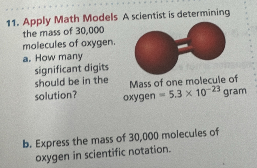 Apply Math Models A scientist is determining 
the mass of 30,000
molecules of oxygen. 
a. How many 
significant digits 
should be in the 
Mass of one molecule of 
solution? 
oxygen =5.3* 10^(-23) gram
b. Express the mass of 30,000 molecules of 
oxygen in scientific notation.