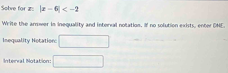 Solve for x : |x-6|
Write the answer in inequality and interval notation. If no solution exists, enter DNE. 
Inequality Notation: □ 
Interval Notation: □