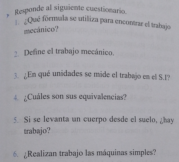 Responde al siguiente cuestionario. 
l ¿Qué fórmula se utiliza para encontrar el trabajo 
mecánico? 
2. Define el trabajo mecánico. 
3. ¿En qué unidades se mide el trabajo en el S.I? 
4. ¿Cuáles son sus equivalencias? 
5. Si se levanta un cuerpo desde el suelo, ¿hay 
trabajo? 
6. ¿Realizan trabajo las máquinas simples?