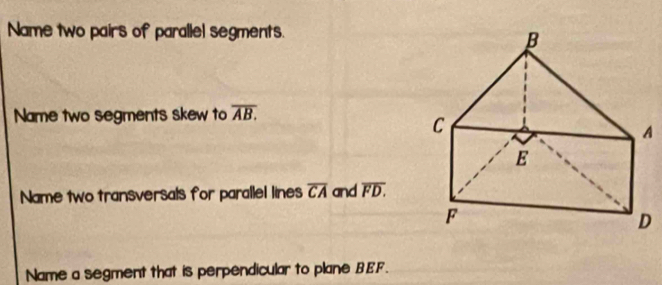 Name two pairs of parallel segments. 
Name two segments skew to overline AB. 
Name two transversals for parallel lines overline CA and overline FD. 
Name a segment that is perpendicular to plane BEF.