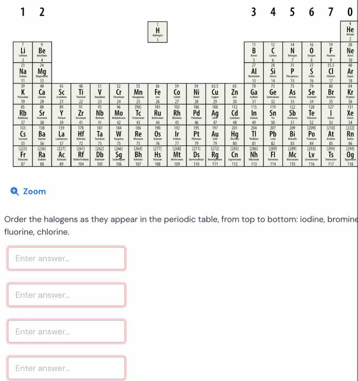 0
4
e
elbum,
2
20
Ne
'0
40
Ar
rgen
18
84
Kr
reptan
36
31
Xe
enan
54
222]
Rn
adork
86
294
0a
118
Zoom
Order the halogens as they appear in the periodic table, from top to bottom: iodine, bromine
fluorine, chlorine.
Enter answer...
Enter answer...
Enter answer...
Enter answer...