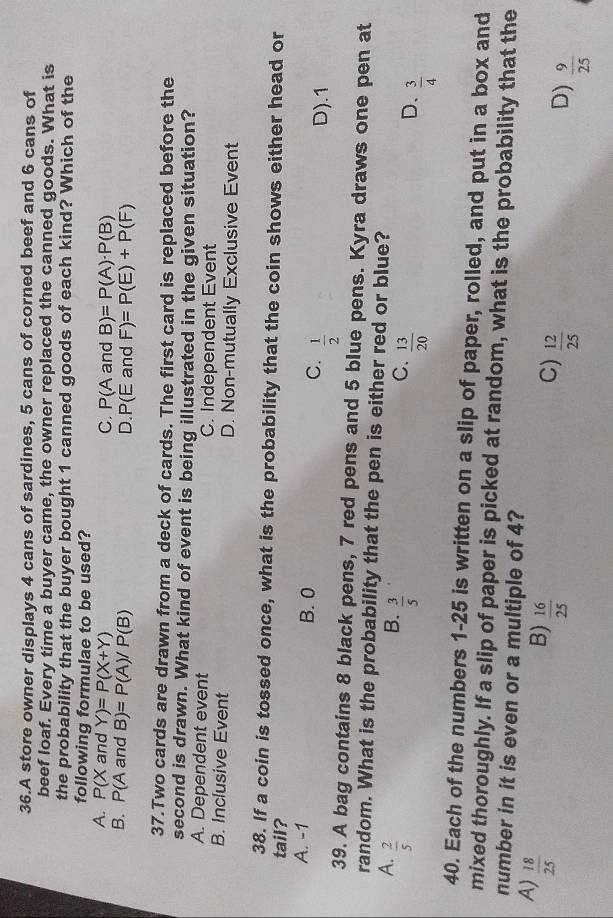 A store owner displays 4 cans of sardines, 5 cans of corned beef and 6 cans of
beef loaf. Every time a buyer came, the owner replaced the canned goods. What is
the probability that the buyer bought 1 canned goods of each kind? Which of the
following formulae to be used?
A. P(Xan d Y)=P(X+Y) C. P(Aa nd B)=P(A)· P(B)
B. P(Aand B)=P(A)/P(B) and F)=P(E)+P(F)
D. P(E
37.Two cards are drawn from a deck of cards. The first card is replaced before the
second is drawn. What kind of event is being illustrated in the given situation?
A. Dependent event C. Independent Event
B. Inclusive Event D. Non-mutually Exclusive Event
38. If a coin is tossed once, what is the probability that the coin shows either head or
tail?
A. -1 B. 0 C.  1/2  D). 1
39. A bag contains 8 black pens, 7 red pens and 5 blue pens. Kyra draws one pen at
random. What is the probability that the pen is either red or blue?
A.  2/5 
B.  3/5 
C.  13/20 
D、  3/4 
40. Each of the numbers 1-25 is written on a slip of paper, rolled, and put in a box and
mixed thoroughly. If a slip of paper is picked at random, what is the probability that the
number in it is even or a multiple of 4?
A)  18/25 
B)  16/25  C)  12/25 
D)  9/25 