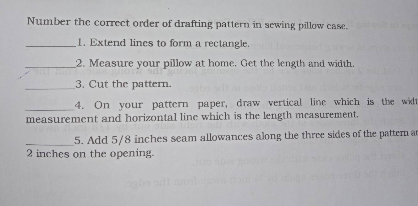 Number the correct order of drafting pattern in sewing pillow case. 
_1. Extend lines to form a rectangle. 
_2. Measure your pillow at home. Get the length and width. 
_3. Cut the pattern. 
_4. On your pattern paper, draw vertical line which is the widt 
measurement and horizontal line which is the length measurement. 
_5. Add 5/8 inches seam allowances along the three sides of the pattern ar
2 inches on the opening.