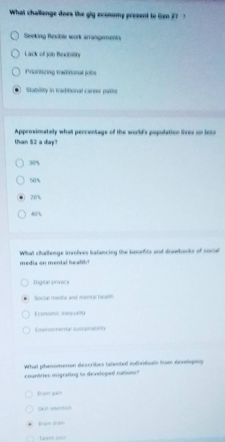 What challenge does the gig economy present to Gen 2
Seeking flexible work arrangements
Lack of job flexibility
Prioritizing traditional jobs
Stability in traditional career paths
Approximately what percentage of the world's population lives on less
than $2 a day?
30%
50%
20%
40%
What challenge involves balancing the benefits and drawbacks of social
media on mental health?
Digital privacy
Social media and mental health
Economic inequality
Environmental sustainability
What phenomenon describes talented individuals from developing
countries migrating to developed nations?
Brain gain
Skill retention
Brain drain
Talent poo!