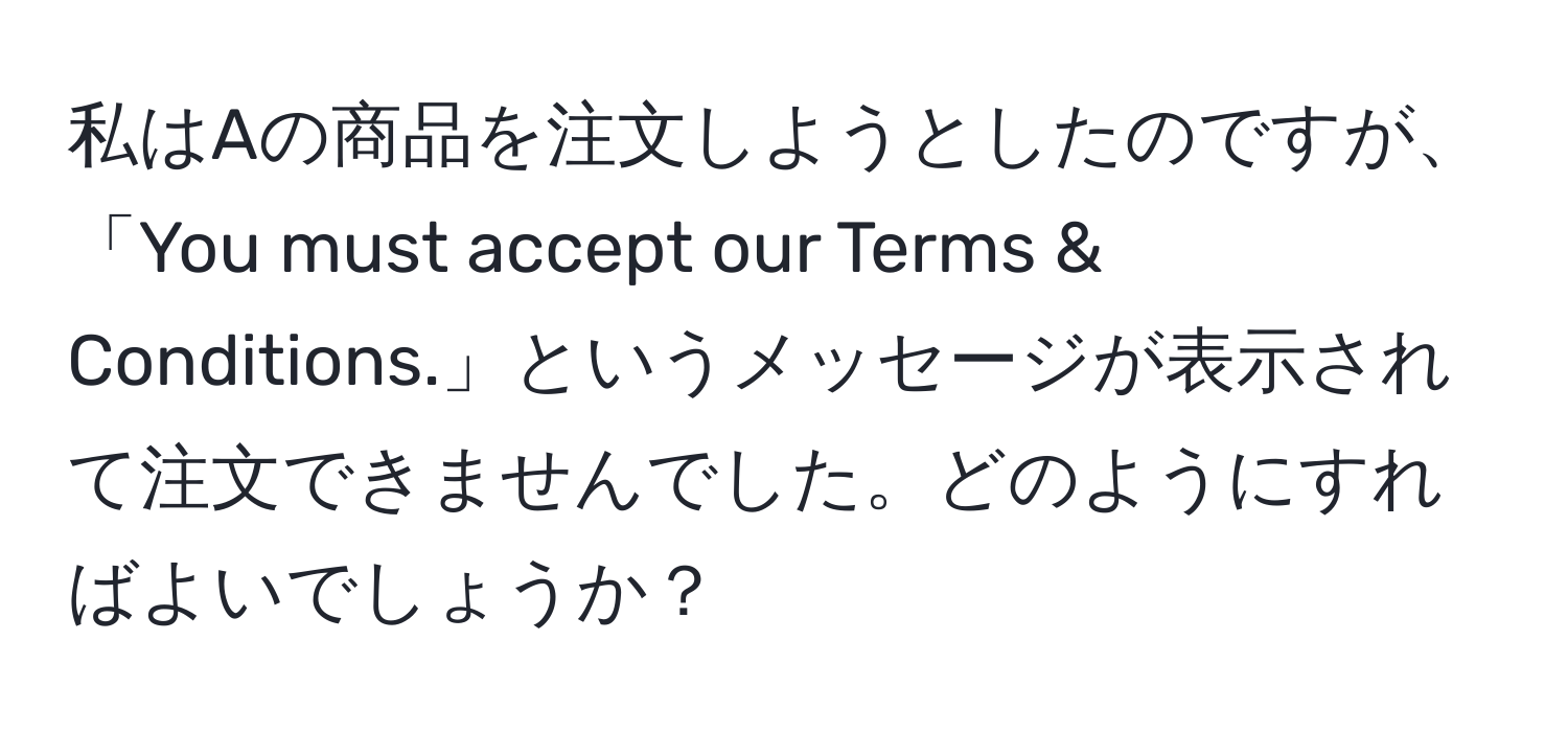 私はAの商品を注文しようとしたのですが、「You must accept our Terms & Conditions.」というメッセージが表示されて注文できませんでした。どのようにすればよいでしょうか？