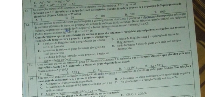 C. Ag^++Na^+to Ag^++Na^+ 3Na^(2+)+Al^(3+)to 3Na^++Al^0
E.
63 Na obtenção industrial do alumínio, ocorre a seguinte reacção catódica Al^(1+)+3eto AI
Sabendo que 1 F (faraday) é a carga de 1 mol de electrões, quantos faradays provocam a deposição de 9 quilogramas de
aluminio? (Massa Atómic: a=27 uma) C. 100 D. 300
64. Um dos modos de se produzirem gás hidrogénio e gás oxigénio em laboratório é promover a electzólize (decomposição pela acção E. 1000
A. 3 B. 30
da corrente eléctrica) da água, na presença de sulfato de sódio ou ácito sulfúrico. Nesse processo, usando para tal um recipiente
fechado, migram para o cátodo (polo negativo) e ânodo (polo posítivo), respectivamente, Ha e Oz
Considerando-se que as quantidades de ambos os gases são totalmente recolhidas em recipientes adequados, sob mesmas
Dados: massas molares (g' mol') H=1 c O=16
condições de temperatura e pressão, é correcto afirmar que:
A. o volume de H:(g) formado é o quádruplo do volume B. a massa de O;(g) formado é o quádruplo da massa de
H:(g) formado
C. as massas de ambos os gases formados são iguais no D. serão formados 2 mols de gases para cada mol de água
de O:(g) formado
final do processo decomposto
E. o volume de H:(g) formado, nesse processo, é maior do
65. Uma solução aquosa de nitrato de prata foi electrolisada durante 1 h. Sabendo que a corrente eléctrica que circulou pela cela
que o volume de O:(g)
electrolítica foi de 2,0 A, determine a massa de prata depositada no cátodo:
E.
A. 4 g C. 8 g D. 1.1* 10^(-3)g 2.2* 10^3g
Massa atómica Ag=107,_  B. 2,68 g
66 Um processo industrial utilizado na produção de sódio metálico é a electrólise de cloreto de sódio puro fundido. Em relação à
produção de sódio metálico, é correcto afirmar que: B. A formação do sódio metálico ocorre no eléctrodo negativo
C. A quantidade de dicloro (Cl₂) formada é maior que a do D. No cátodo ocorre a reacção 2CT(1)to Cl_3(2)+2e-
A. A electrólise é uma reacção espontânea
sódio metálico
E. No ânodo occore a reacção 2Na'(a)+2eto 2Na
C. CH₄O e C₂H₄O:
função álcool e ácido carboxílico, respectivamente: